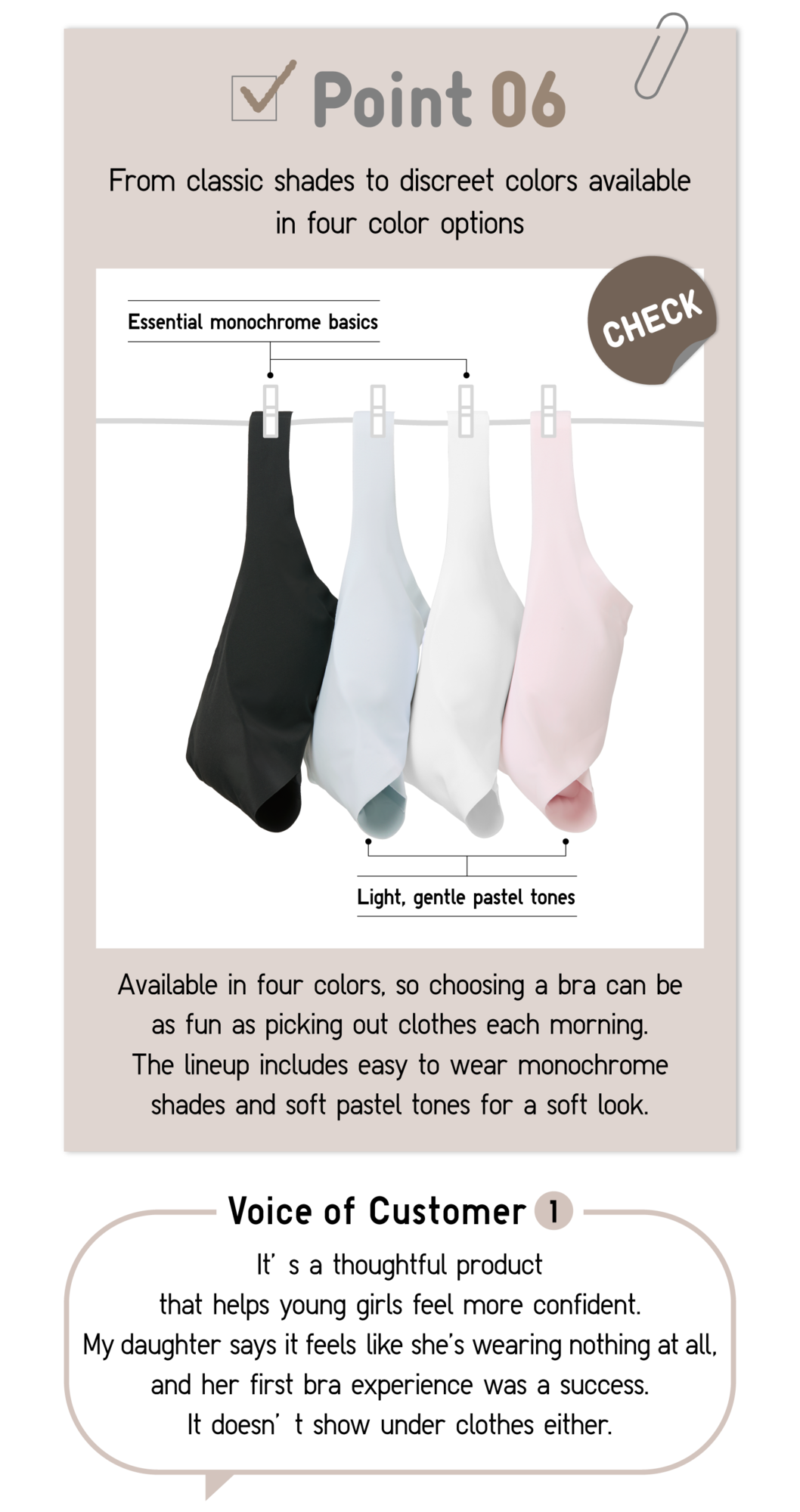 Point06 From classic shades to discreet colors available in four color options CHECK Essential monochrome basics Light, gentle pastel tones Available in four colors, so choosing a bra can be as fun as picking out clothes each morning. The lineup includes easy to wear monochrome shades and soft pastel tones for a soft look. Voice of Customer1 It’s a thoughtful product that helps young girls feel more confident. My daughter says it feels like she’s wearing nothing at all, and her first bra experience was a success. It doesn’t show under clothes either.