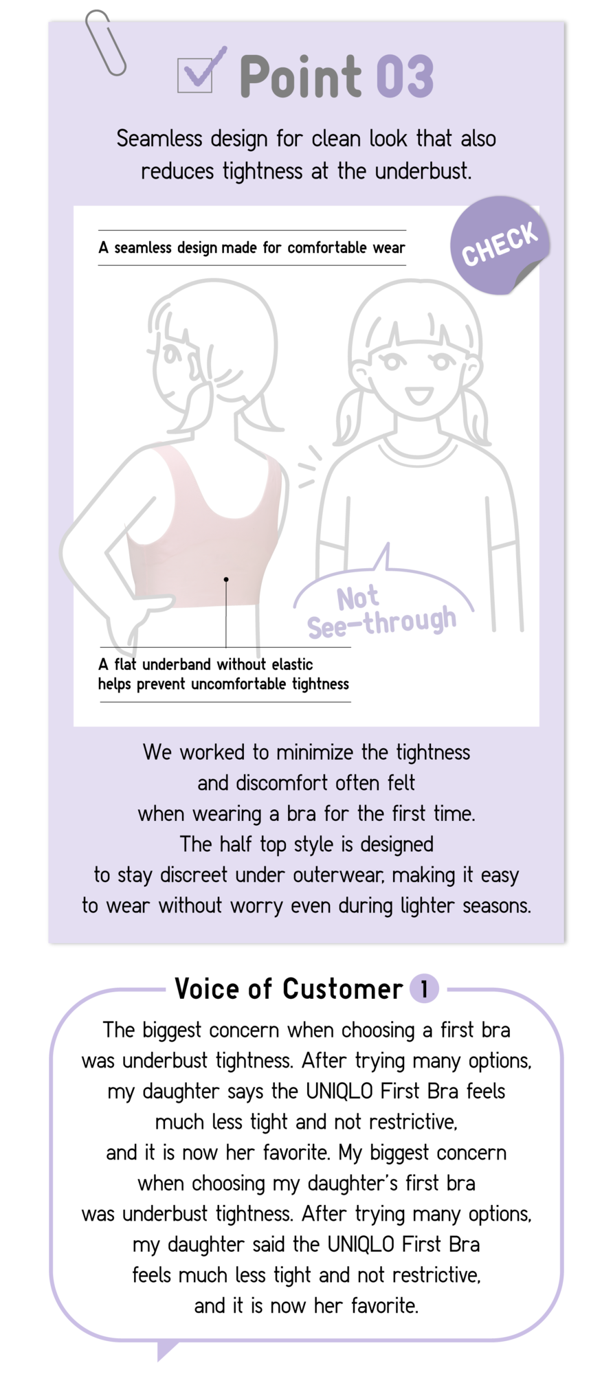 Point03 Seamless design for clean look that also reduces tightness at the underbust. A seamless design made for comfortable wear Not See-through A flat underband without elastic helps prevent uncomfortable tightness CHECK We worked to minimize the tightness and discomfort often felt when wearing a bra for the first time. The half top style is designed to stay discreet under outerwear, making it easy to wear without worry even during lighter seasons. Voice of Customer1 The biggest concern when choosing a first bra was underbust tightness. After trying many options, my daughter says the UNIQLO First Bra feels much less tight and not restrictive, and it is now her favorite. My biggest concern when choosing my daughter’ first bra was underbust tightness. After trying many options, my daughter said the UNIQLO First Bra feels much less tight and not restrictive, and it is now her favorite.