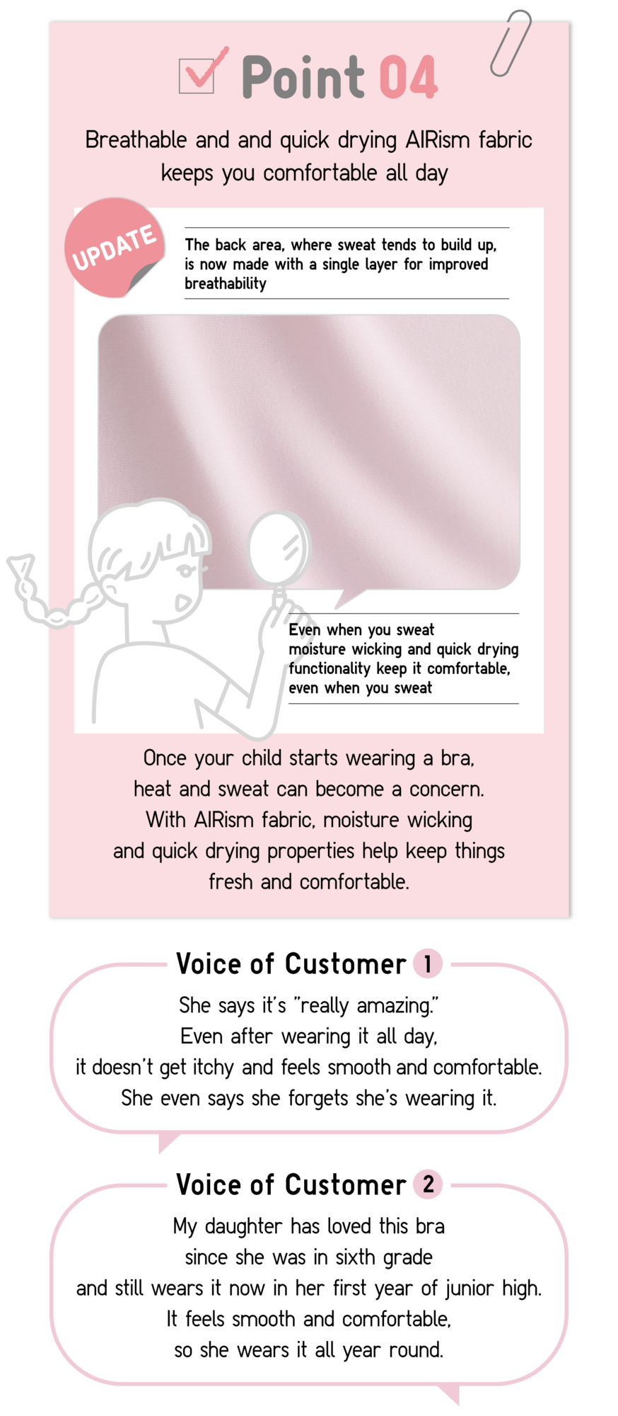 Point04 Breathable and and quick drying AIRism fabric keeps you comfortable all day UPDATE The back area, where sweat tends to build up, is now made with a single layer for improved breathability Even when you sweat moisture wicking and quick drying functionality keep it comfortable, even when you sweat Once your child starts wearing a bra, heat and sweat can become a concern. With AlRism fabric, moisture wicking and quick drying properties help keep things fresh and comfortable. Voice of Customer1 She says it’s “really amazing.” Even after wearing it all day, it doesn’t get itchy and feels smooth and comfortable. She even says she forgets she’s wearing it. Voice of Customer2 My daughter has loved this bra since she was in sixth grade and still wears it now in her first year of junior high. It feels smooth and comfortable, so she wears it all year round.