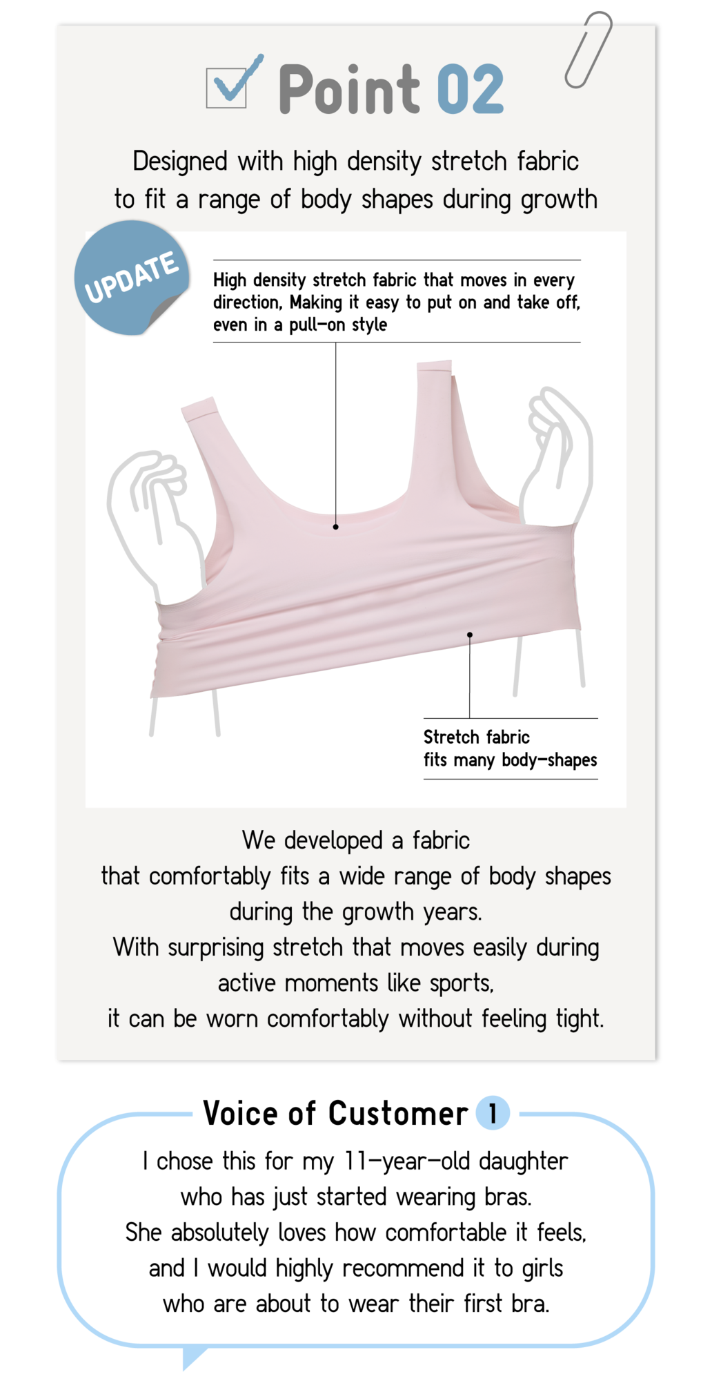 Point02 Designed with high density stretch fabric to fit a range of body shapes during grows UPDATE High density stretch fabric that moves in every direction, Making it easy to put on and take off, even in a pull-on style Stretch fabric fits many body-shapes We developed a fabric that comfortably fits a wide range of body shapes during the growth years. With surprising stretch that moves easily during active moments like sports,it can be worn comfortably without feeling tight. Voice of Customer1 I chose this for my 11-year-old daughter who has just started wearing bras. She absolutely loves how comfortable it feels, and I would highly recommend it to girls who are about to wear their first bra.