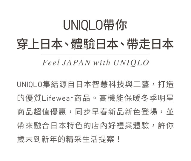 UNIQLO集結源自日本智慧科技與工藝，打造的優質Lifewear商品。高機能保暖冬季明星商品超值優惠，同步早春新品新色登場，並帶來融合日本特色的店內好禮與體驗，許你歲末到新年的精采生活提案！