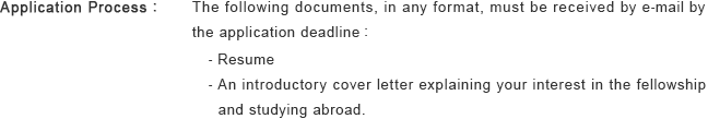 Application Process : The following documents, in any format, must be received by e-mail by 
the application deadline : - Resume - An introductory cover letter explaining your interest in the fellowship and studying abroad.