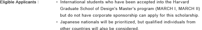 Eligible Applicants : ・International students who have been accepted into the Harvard Graduate School of Design's Master's program (MARCH I, MARCH II) but do not have corporate sponsorship can apply for this scholarship. ・Japanese nationals will be prioritized, but qualified individuals from other countries will also be considered.