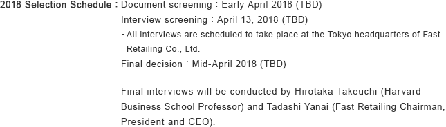 2018 Selection Schedule : Document screening : Early April 2018 (TBD) Interview screening : April 13, 2018 (TBD) - All interviews are scheduled to take place at the Tokyo headquarters of Fast Retailing Co., Ltd. Final decision : Mid-April 2018 (TBD) Final interviews will be conducted by Hirotaka Takeuchi (Harvard Business School Professor) and Tadashi Yanai (Fast Retailing Chairman, President and CEO).
