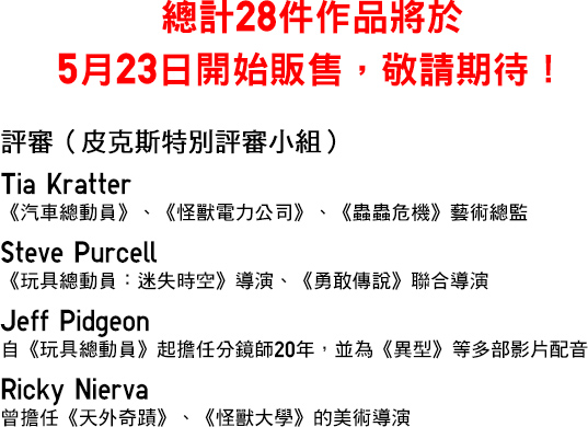 總計28件作品將於5月23日開始販售,敬請期待! 評審(皮克斯特別評審小組)Tia Kratter《汽車總動員》、《怪獸電力公司》、《蟲蟲危機》藝術總監 Steve Purcell 《玩具總動員:迷失時空》導演、《勇敢傳說》聯合導演 Jeff Pidgeon 自《玩具總動員》起擔任分鏡師20年,並為《異型》等多部影片配音 Ricky Nierva曾擔任《天外奇蹟》、《怪獸大學》的美術導演