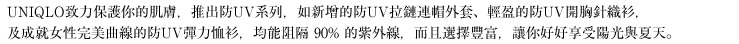 UNIQLO致力保護你的肌膚，推出防UV系列，如新增的防UV拉鏈連帽外套、輕盈的防UV開胸針織衫，及成就女性完美曲線的防UV彈力恤衫，均能阻隔 90% 的紫外線，而且選擇豐富，讓你好好享受陽光與夏天
