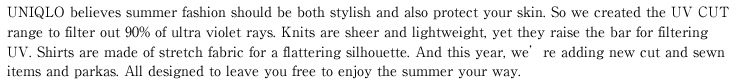 UNIQLO believes summer fashion should be both stylish and also protect your skin. So we created the UV CUT range to filter out 90% of ultra violet rays. Knits are sheer and lightweight, yet they raise the bar for filtering UV. Shirts are made of stretch fabric for a flattering silhouette. And this year, we’re adding new cut and sewn items and parkas. All designed to leave you free to enjoy the summer your way.